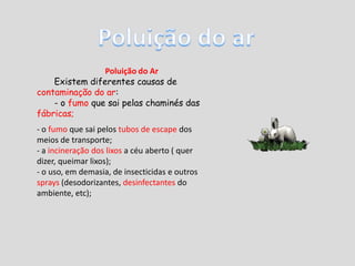 Poluição do arPoluição do ArExistem diferentes causas de contaminação do ar:- o fumo que sai pelas chaminés das fábricas;- o fumo que sai pelos tubos de escape dos meios de transporte;- a incineração dos lixos a céu aberto ( quer dizer, queimar lixos); - o uso, em demasia, de insecticidas e outros sprays (desodorizantes, desinfectantes do ambiente, etc); 