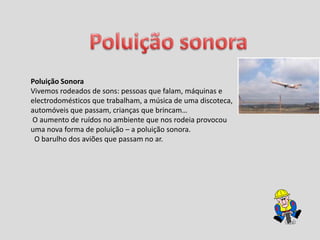 Poluição sonoraPoluição SonoraVivemos rodeados de sons: pessoas que falam, máquinas e electrodomésticos que trabalham, a música de uma discoteca, automóveis que passam, crianças que brincam… O aumento de ruídos no ambiente que nos rodeia provocou uma nova forma de poluição – a poluição sonora.  O barulho dos aviões que passam no ar.