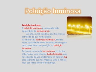 Poluição luminosaPoluição LuminosaApoluição luminosa é provocada pelo desperdício de luz nocturna.        À noite, numa cidade, o céu fica menos estrelado do que numa aldeia. Isso deve-se à iluminação artificial, muitas vezes utilizada de forma incorrecta e que gera uma outra forma de poluição - a poluição luminosa.Em locais com muita luz nocturna, o céu fica coberto por uma enorme bolha luminosa, que nos impede de ver nitidamente as estrelas, luzessa tão forte que nos magoa a vista e nos faz ficar por vezes com dor de cabeça. 