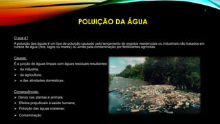 O que é?
A poluição das águas é um tipo de poluição causado pelo lançamento de esgotos residenciais ou industriais não tratados em
cursos de água (rios, lagos ou mares) ou ainda pela contaminação por fertilizantes agrícolas.
Causas:
É a junção de águas limpas com águas residuais resultantes:
 da industria;
 da agricultura;
 e das atividades domésticas.
Consequências:
 Danos nas plantas e animais;
 Efeitos prejudiciais à saúde humana;
 Poluição das águas costeiras;
 Contaminação da água.
POLUIÇÃO DA ÁGUA
5
 
