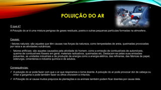 O que é?
A Poluição do ar é uma mistura perigosa de gases residuais, poeira e outras pequenas partículas formadas na atmosfera.
Causas:
- fatores naturais: são aqueles que têm causas nas forças da natureza, como tempestades de areia, queimadas provocadas
por raios e as atividades vulcânicas;
- fatores artificiais: são aqueles causados pela atividade do homem, como a emissão de combustíveis de automóveis,
queima de combustíveis fósseis em geral, materiais radioativos, queimadas etc. Destacam-se pelas suas emissões
poluentes, as unidades industriais e de produção de energia como a energia elétrica, das refinarias, das fábricas de papel,
siderurgia, cimenteiras e indústria química e de adubos.
Consequências:
 A poluição do ar pode fazer com que o ar que respiramos o torne doente. A poluição do ar pode provocar dor de cabeça ou
irritar a garganta e pode também fazer os olhos chorarem e irrita-los;
 A Poluição do ar causa muitos prejuízos às plantações e os animais também podem ficar doentes por causa dela.
POLUIÇÃO DO AR
6
 