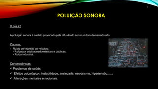 O que é?
A poluição sonora é o efeito provocado pela difusão do som num tom demasiado alto.
Causas:
- Ruído por trânsito de veículos;
- Ruído por atividades domésticas e públicas;
- Ruído industrial.
Consequências:
 Problemas de saúde;
 Efeitos psicológicos, instabilidade, ansiedade, nervosismo, hipertensão,….;
 Alterações mentais e emocionais.
POLUIÇÃO SONORA
7
 