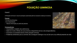 O que é?
A Poluição luminosa é o tipo de poluição ocasionada pela luz excessiva criada por humanos.
Causas:
- Formato das lâmpadas;
- A luz desperdiçada;
- Falta de informação por parte das pessoas.
Consequências:
• Impossibilita o trabalho dos astrónomos;
• Gasto de muitos milhões de euros devido a desperdícios de luz e de energia eléctrica;
• Incomodo na sociedade devido à forte poluição luminosa;
• Problemas ambientais pois os animais não conseguem distinguir a luz do Sol com a luz artificial presente de noite.
POLUIÇÃO LUMINOSA
8
 