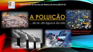 A POLUIÇÃO
… do ar, da água e do solo
Trabalho realizado por:
Luís Jesus, nº 17, 6ºC
Agrupamento de Escolas de Ribeira de Pena (2014/15)
1
 