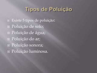  Existe 5 tipos de poluição:
 Poluição de solo;
 Poluição de água;
 Poluição do ar;
 Poluição sonora;
 Poluição luminosa.
 