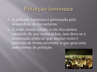  A poluição luminosa é provocada pelo
desperdício da luz noturna.
 À noite, numa cidade, o céu fica menos
estrelado do que numa aldeia, isso deve-se à
iluminação artificial que, muitas vezes é
utilizada de forma incorreta, o que gera uma
outra forma de poluição.
 