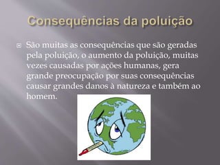  São muitas as consequências que são geradas
pela poluição, o aumento da poluição, muitas
vezes causadas por ações humanas, gera
grande preocupação por suas consequências
causar grandes danos à natureza e também ao
homem.
 