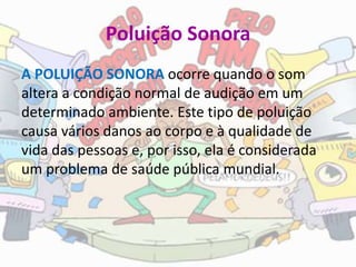 Poluição Sonora
A POLUIÇÃO SONORA ocorre quando o som
altera a condição normal de audição em um
determinado ambiente. Este tipo de poluição
causa vários danos ao corpo e à qualidade de
vida das pessoas e, por isso, ela é considerada
um problema de saúde pública mundial.
 