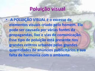 Poluição visual
• A POLUIÇÃO VISUAL é o excesso de
elementos visuais criado pelo homem. Ela
pode ser causada por várias fontes da
propagandas, lixo e vias de comunicação.
Esse tipo de poluição está presente nos
grandes centros urbanos pelas grandes
quantidades de anúncios publicitários e sua
falta de harmonia com o ambiente.
 