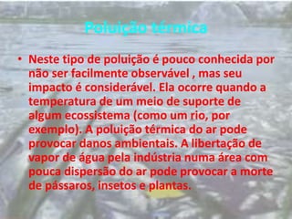 Poluição térmica
• Neste tipo de poluição é pouco conhecida por
não ser facilmente observável , mas seu
impacto é considerável. Ela ocorre quando a
temperatura de um meio de suporte de
algum ecossistema (como um rio, por
exemplo). A poluição térmica do ar pode
provocar danos ambientais. A libertação de
vapor de água pela indústria numa área com
pouca dispersão do ar pode provocar a morte
de pássaros, insetos e plantas.
 
