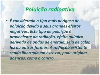 Poluição radioativa
• É considerada o tipo mais perigoso de
poluição devido a seus grandes efeitos
negativos. Este tipo de poluição é
proveniente da radiação, efeito químico
derivado de ondas de energia, seja de calor,
luz ou outras formas. A radiação existente
sendo libertada em excesso, pode originar
doenças, como o cancro.
 