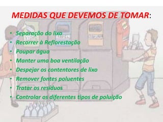 MEDIDAS QUE DEVEMOS DE TOMAR:
• Separação do lixo
• Recorrer à Reflorestação
• Poupar água
• Manter uma boa ventilação
• Despejar os contentores de lixo
• Remover fontes poluentes
• Tratar os resíduos
• Controlar os diferentes tipos de poluição
 