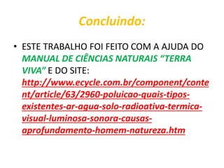 Concluindo:
• ESTE TRABALHO FOI FEITO COM A AJUDA DO
MANUAL DE CIÊNCIAS NATURAIS “TERRA
VIVA” E DO SITE:
http://www.ecycle.com.br/component/conte
nt/article/63/2960-poluicao-quais-tipos-
existentes-ar-agua-solo-radioativa-termica-
visual-luminosa-sonora-causas-
aprofundamento-homem-natureza.htm
 