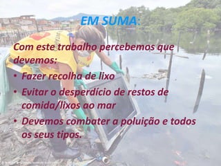 EM SUMA:
Com este trabalho percebemos que
devemos:
• Fazer recolha de lixo
• Evitar o desperdício de restos de
comida/lixos ao mar
• Devemos combater a poluição e todos
os seus tipos.
 