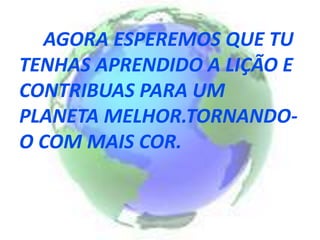AGORA ESPEREMOS QUE TU
TENHAS APRENDIDO A LIÇÃO E
CONTRIBUAS PARA UM
PLANETA MELHOR.TORNANDO-
O COM MAIS COR.
 