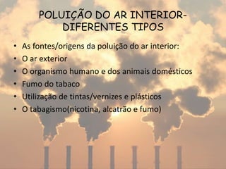 POLUIÇÃO DO AR INTERIOR-
DIFERENTES TIPOS
• As fontes/origens da poluição do ar interior:
• O ar exterior
• O organismo humano e dos animais domésticos
• Fumo do tabaco
• Utilização de tintas/vernizes e plásticos
• O tabagismo(nicotina, alcatrão e fumo)
 