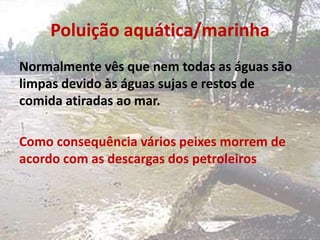 Poluição aquática/marinha
Normalmente vês que nem todas as águas são
limpas devido às águas sujas e restos de
comida atiradas ao mar.
Como consequência vários peixes morrem de
acordo com as descargas dos petroleiros
 