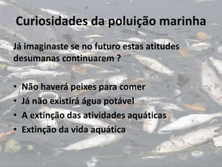 Curiosidades da poluição marinha
Já imaginaste se no futuro estas atitudes
desumanas continuarem ?
• Não haverá peixes para comer
• Já não existirá água potável
• A extinção das atividades aquáticas
• Extinção da vida aquática
 