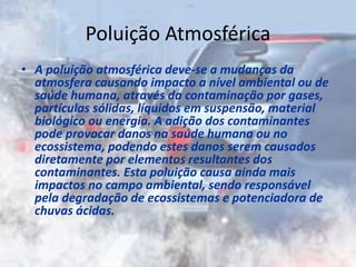 Poluição Atmosférica
• A poluição atmosférica deve-se a mudanças da
atmosfera causando impacto a nível ambiental ou de
saúde humana, através da contaminação por gases,
partículas sólidas, líquidos em suspensão, material
biológico ou energia. A adição dos contaminantes
pode provocar danos na saúde humana ou no
ecossistema, podendo estes danos serem causados
diretamente por elementos resultantes dos
contaminantes. Esta poluição causa ainda mais
impactos no campo ambiental, sendo responsável
pela degradação de ecossistemas e potenciadora de
chuvas ácidas.
 