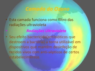 Camada do Ozono
• Esta camada funciona como filtro das
radiações ultravioleta
• Radiações Ultravioleta
• Seu efeito bactericida(antibióticos que
destroem a bactéria) a torna utilizável em
dispositivos que mantêm desinfeção de
tecidos vivos com anti-sépticos de certos
estabelecimentos
 
