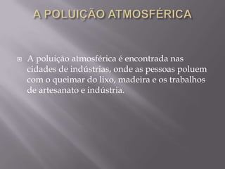 a poluição atmosférica A poluição atmosférica é encontrada nas cidades de indústrias, onde as pessoas poluem com o queimar do lixo, madeira e os trabalhos de artesanato e indústria.