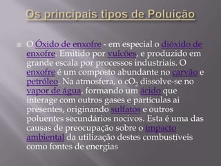 Os principais tipos de PoluiçãoO Óxido de enxofre - em especial o dióxido de enxofre. Emitido por vulcões, e produzido em grande escala por processos industriais. O enxofre é um composto abundante no carvão e petróleo. Na atmosfera, o cO2 dissolve-se no vapor de água, formando um ácido que interage com outros gases e partículas ai presentes, originando sulfatos e outros poluentes secundários nocivos. Esta é uma das causas de preocupação sobre o impacto ambiental da utilização destes combustíveis como fontes de energias