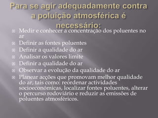 Para se agir adequadamente contra a poluição atmosférica é necessário:Medir e conhecer a concentração dos poluentes no ar  Definir as fontes poluentesDefinir a qualidade do arAnalisar os valores limiteDefinir a qualidade do ar Observar a evolução da qualidade do arPlanear acções que promovam melhor qualidade do ar, tais como: reordenar actividades socioeconómicas, localizar fontes poluentes, alterar o percurso rodoviário e reduzir as emissões de poluentes atmosféricos.