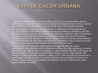 Ilha de calor urbana Ilha de calor ou Ilha de calor urbana (ICU) é a característica dada a distribuição espacial e temporal do campo de temperatura sobre a cidade que apresenta um máximo, como se fosse uma ilha quente situada.Há um grande contraste nas fronteiras. A alteração da humidade do ar, precipitação e do vento também à uma associação a presença de ilha de calor urbana e geral, nas cidades de latitudes médias e altas. Formasse durante a noite em associação ao estabelecimento de uma circulação tridimensional. Na camada de limite urbana (CLU) cujo seu ramo inferior ocorre na forma de um fraco escoamento centrípeto com o nome de brisa urbana, com alguma intensidade na ordem de 1 a 3 m/s.  Nas cidades de latitudes subtropicais e tropicais devido a alta intensidade da radiação solar incidente as ilhas de calor urbanas ocorrem durante o dia, agravando a sensação e o desconforto devido a elevação da temperatura e à redução da humidade relativa do ar. Nas cidades de clima frio (nas latitudes médias e altas), a ICU tem ocorrência nocturna, o que é mais favorável para o conforto térmico da população durante as noites, reduzindo a necessidade de sistemas de ar condicionado para aquecimento nocturno.