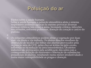 Poluiçaõ do arEfeitos sobre a saúde humanaSobre a saúde humana a poluição atmosférica afeta o sistema respiratório podendo agravar ou mesmo provocar diversas doenças crônicas tais como a asma, bronquite crônica, infecções nos pulmões, enfisema pulmonar, doenças do coração e cancro do pulmão. Os poluentes atmosféricos podem afetar a vegetação por duas vias: via direta e via indireta. Os efeitos directos resultam da destruição de tecidos das folhas das plantas provocados pela deposição seca de CO2, pelas chuvas ácidas ou pelo ozono, refletindo-se na redução da área fotossintéctica. Os efeitos indiretos são provocados pela acidificação dos solos com a consequente redução de nutrientes e libertação de substâncias prejudiciais às plantas, resultando numa menor produtividade e numa maior susceptibilidade as pragas e doenças. 