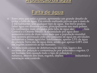 A poluição da água Falta de água Estes anos que estão a passar, apresentão um grande desafio de evitar a falta de água. Um estudo realizado provou que á mais de 2 mil habitantes sem qualquer tipo de água.  Em breve poderá faltar água em diversos países, principalmente nos mais pobres. Os continentes mais atingidos pela falta de água são: África, Ásia Central e o Oriente Médio. A necessidade por água doce aumentou cerca de duas vezes mais que a população mundial. Isso ocorreu provocado pelo alto consumo de água em atividades industriais e zonas agrícolas. Infelizmente, apenas 2,5% da água do planeta Terra são de água doce, sendo que apenas 0,08% está em regiões acessíveis ao ser humano.As principais causas de deteriorização dos rios, lagos e dos oceanos são: poluição e contaminação por poluentes e esgotos. O ser humano tem causado todo o tipo de poluição à natureza, através dos lixos, esgotos, dejetos químicos industriais e mineração sem controle.