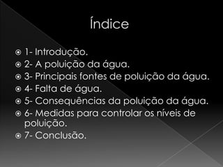                   Índice1- Introdução.2- A poluição da água.3- Principais fontes de poluição da água. 4- Falta de água.5- Consequências da poluição da água.6- Medidas para controlar os níveis de poluição.7- Conclusão.