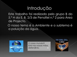                Introdução	Este trabalho foi realizado pelo grupo B do 5.º H da E. B. 2/3 de Penafiel n.º 2 para Área de Projecto.   O nosso tema é o Ambiente e o subtema é   a poluição da água.