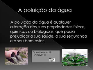      A poluição da água     A poluição da água é qualquer alteração das suas propriedades físicas, químicas ou biológicas, que possa prejudicar a sua saúde, a sua segurança e o seu bem estar.  