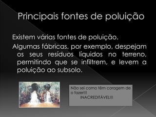 Principais fontes de poluição Existem várias fontes de poluição. Algumas fábricas, por exemplo, despejam os seus resíduos líquidos no terreno, permitindo que se infiltrem, e levem a poluição ao subsolo.