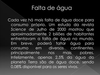             Falta de água  Cada vez há mais falta de água doce para consumo próprio. Um estudo da revista Science de Julho de 2000 mostrou que aproximadamente 2 biliões de habitantes enfrentavam a falta de água no mundo. Em breve, poderá faltar água para consumo em diversos continentes, principalmente nos mais pobres. Infelizmente, apenas 2,5% da água do planeta Terra são de água doce, sendo 0,08% disponível para os seres vivos.