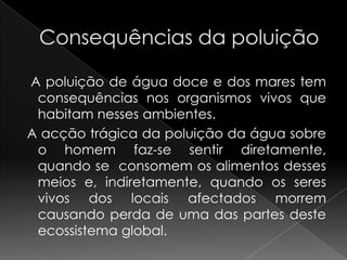Consequências da poluição   A poluição de água doce e dos mares tem consequências nos organismos vivos que habitam nesses ambientes. A acção trágica da poluição da água sobre o homem faz-se sentir diretamente, quando se  consomem os alimentos desses meios e, indiretamente, quando os seres vivos dos locais afectados morrem causando perda de uma das partes deste ecossistema global.