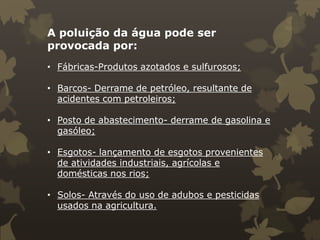 A poluição da água pode ser
provocada por:
• Fábricas-Produtos azotados e sulfurosos;
• Barcos- Derrame de petróleo, resultante de
acidentes com petroleiros;
• Posto de abastecimento- derrame de gasolina e
gasóleo;
• Esgotos- lançamento de esgotos provenientes
de atividades industriais, agrícolas e
domésticas nos rios;
• Solos- Através do uso de adubos e pesticidas
usados na agricultura.

 