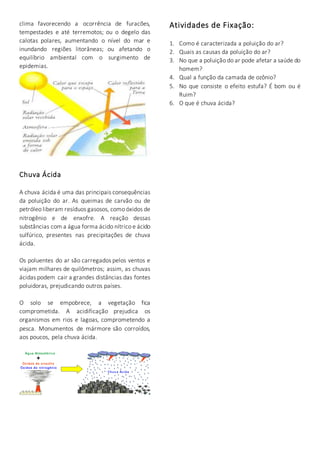 clima favorecendo a ocorrência de furacões, 
tempestades e até terremotos; ou o degelo das 
calotas polares, aumentando o nível do mar e 
inundando regiões litorâneas; ou afetando o 
equilíbrio ambiental com o surgimento de 
epidemias. 
Chuva Ácida 
A chuva ácida é uma das principais consequências 
da poluição do ar. As queimas de carvão ou de 
petróleo liberam resíduos gasosos, como óxidos de 
nitrogênio e de enxofre. A reação dessas 
substâncias com a água forma ácido nítrico e ácido 
sulfúrico, presentes nas precipitações de chuva 
ácida. 
Os poluentes do ar são carregados pelos ventos e 
viajam milhares de quilômetros; assim, as chuvas 
ácidas podem cair a grandes distâncias das fontes 
poluidoras, prejudicando outros países. 
O solo se empobrece, a vegetação fica 
comprometida. A acidificação prejudica os 
organismos em rios e lagoas, comprometendo a 
pesca. Monumentos de mármore são corroídos, 
aos poucos, pela chuva ácida. 
Atividades de Fixação: 
1. Como é caracterizada a poluição do ar? 
2. Quais as causas da poluição do ar? 
3. No que a poluição do ar pode afetar a saúde do 
homem? 
4. Qual a função da camada de ozônio? 
5. No que consiste o efeito estufa? É bom ou é 
Ruim? 
6. O que é chuva ácida? 
