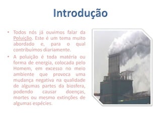 IntroduçãoTodos nós já ouvimos falar da Poluição. Este é um tema muito abordado e, para o qual contribuímos diariamente.A poluição é toda matéria ou forma de energia, colocada pelo Homem, em excesso no meio ambiente que provoca uma mudança negativa na qualidade de algumas partes da biosfera, podendo causar doenças, mortes ou mesmo extinções de algumas espécies.