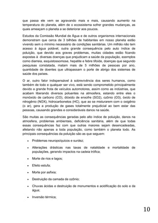 que passa ele vem se agravando mais e mais, causando aumento na
temperatura do planeta, além de o ecossistema sofrer grandes mudanças, as
quais ameaçam o planeta a se deteriorar aos poucos.
Estudos da Comissão Mundial de Água e de outros organismos internacionais
demonstram que cerca de 3 bilhões de habitantes em nosso planeta estão
vivendo sem o mínimo necessário de condições sanitárias. Um milhão não tem
acesso à água potável, outra grande consequência pelo auto índice de
poluição, que devido aos graves problemas, muitas cidades estão ficando
expostas à diversas doenças que prejudicam a saúde da população, exemplos
como diarreia, esquistossomose, hepatite e febre tifoide, doenças que segundo
pesquisas constatada, matam mais de 5 milhões de pessoas por ano,
quantidade de doentes que ultrapassam o porte de abrigo dos sistemas de
saúde dos países.
O ar, outro fator indispensável à sobrevivência dos seres humanos, como
também de todo e qualquer ser vivo, está sendo comprometido principalmente
devido a grande frota de veículos automotores, assim como as indústrias, que
acabam liberando diversos poluentes na atmosfera, estando entre eles o
monóxido de carbono (CO), dióxido de enxofre (SO2), ozônio (O3), óxido de
nitrogênio (NOX), hidrocarbonetos (HC), que ao se misturarem com o oxigênio
(o ar), gera a produção de gases totalmente prejudicial ao bem estar das
pessoas, causando grandes e consideráveis danos na saúde.
São muitas as consequências geradas pelo alto índice de poluição, danos na
atmosfera, problemas ambientais, deficiência sanitária, além de que todas
essas consequências faz com que outras maiores sejam desencadeadas,
afetando não apenas a toda população, como também o planeta todo. As
principais consequências da poluição são as que seguem:


Problemas neuropsíquicos e surdez;



Alterações drásticas nas taxas de natalidade e mortalidade de
populações, gerando impactos na cadeia trófica;



Morte de rios e lagos;



Efeito estufa;



Morte por asfixia;



Destruição da camada de ozônio;



Chuvas ácidas e destruição de monumentos e acidificação do solo e da
água;



Inversão térmica;

10

 