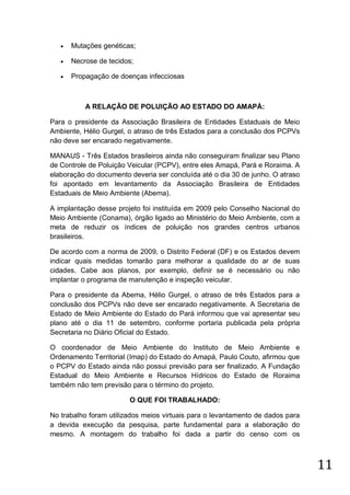 

Mutações genéticas;



Necrose de tecidos;



Propagação de doenças infecciosas

A RELAÇÃO DE POLUIÇÃO AO ESTADO DO AMAPÁ:
Para o presidente da Associação Brasileira de Entidades Estaduais de Meio
Ambiente, Hélio Gurgel, o atraso de três Estados para a conclusão dos PCPVs
não deve ser encarado negativamente.
MANAUS - Três Estados brasileiros ainda não conseguiram finalizar seu Plano
de Controle de Poluição Veicular (PCPV), entre eles Amapá, Pará e Roraima. A
elaboração do documento deveria ser concluída até o dia 30 de junho. O atraso
foi apontado em levantamento da Associação Brasileira de Entidades
Estaduais de Meio Ambiente (Abema).
A implantação desse projeto foi instituída em 2009 pelo Conselho Nacional do
Meio Ambiente (Conama), órgão ligado ao Ministério do Meio Ambiente, com a
meta de reduzir os índices de poluição nos grandes centros urbanos
brasileiros.
De acordo com a norma de 2009, o Distrito Federal (DF) e os Estados devem
indicar quais medidas tomarão para melhorar a qualidade do ar de suas
cidades. Cabe aos planos, por exemplo, definir se é necessário ou não
implantar o programa de manutenção e inspeção veicular.
Para o presidente da Abema, Hélio Gurgel, o atraso de três Estados para a
conclusão dos PCPVs não deve ser encarado negativamente. A Secretaria de
Estado de Meio Ambiente do Estado do Pará informou que vai apresentar seu
plano até o dia 11 de setembro, conforme portaria publicada pela própria
Secretaria no Diário Oficial do Estado.
O coordenador de Meio Ambiente do Instituto de Meio Ambiente e
Ordenamento Territorial (Imap) do Estado do Amapá, Paulo Couto, afirmou que
o PCPV do Estado ainda não possui previsão para ser finalizado. A Fundação
Estadual do Meio Ambiente e Recursos Hídricos do Estado de Roraima
também não tem previsão para o término do projeto.
O QUE FOI TRABALHADO:
No trabalho foram utilizados meios virtuais para o levantamento de dados para
a devida execução da pesquisa, parte fundamental para a elaboração do
mesmo. A montagem do trabalho foi dada a partir do censo com os

11

 