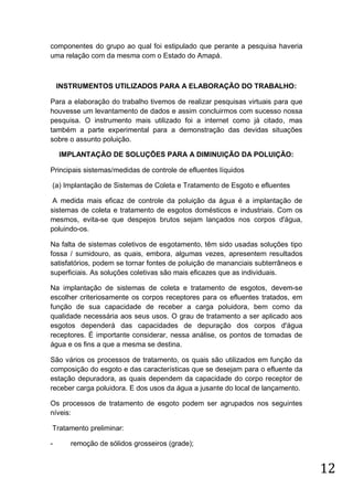 componentes do grupo ao qual foi estipulado que perante a pesquisa haveria
uma relação com da mesma com o Estado do Amapá.

INSTRUMENTOS UTILIZADOS PARA A ELABORAÇÃO DO TRABALHO:
Para a elaboração do trabalho tivemos de realizar pesquisas virtuais para que
houvesse um levantamento de dados e assim concluirmos com sucesso nossa
pesquisa. O instrumento mais utilizado foi a internet como já citado, mas
também a parte experimental para a demonstração das devidas situações
sobre o assunto poluição.
IMPLANTAÇÃO DE SOLUÇÕES PARA A DIMINUIÇÃO DA POLUIÇÃO:
Principais sistemas/medidas de controle de efluentes líquidos
(a) Implantação de Sistemas de Coleta e Tratamento de Esgoto e efluentes
A medida mais eficaz de controle da poluição da água é a implantação de
sistemas de coleta e tratamento de esgotos domésticos e industriais. Com os
mesmos, evita-se que despejos brutos sejam lançados nos corpos d'água,
poluindo-os.
Na falta de sistemas coletivos de esgotamento, têm sido usadas soluções tipo
fossa / sumidouro, as quais, embora, algumas vezes, apresentem resultados
satisfatórios, podem se tornar fontes de poluição de mananciais subterrâneos e
superficiais. As soluções coletivas são mais eficazes que as individuais.
Na implantação de sistemas de coleta e tratamento de esgotos, devem-se
escolher criteriosamente os corpos receptores para os efluentes tratados, em
função de sua capacidade de receber a carga poluidora, bem como da
qualidade necessária aos seus usos. O grau de tratamento a ser aplicado aos
esgotos dependerá das capacidades de depuração dos corpos d'água
receptores. É importante considerar, nessa análise, os pontos de tomadas de
água e os fins a que a mesma se destina.
São vários os processos de tratamento, os quais são utilizados em função da
composição do esgoto e das características que se desejam para o efluente da
estação depuradora, as quais dependem da capacidade do corpo receptor de
receber carga poluidora. E dos usos da água a jusante do local de lançamento.
Os processos de tratamento de esgoto podem ser agrupados nos seguintes
níveis:
Tratamento preliminar:
-

remoção de sólidos grosseiros (grade);

12

 