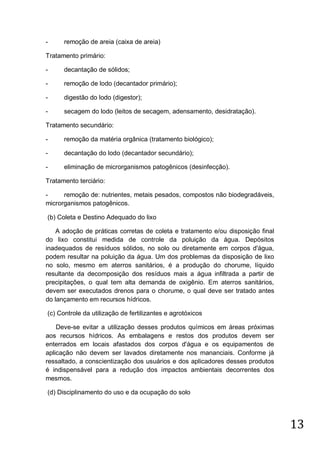 -

remoção de areia (caixa de areia)

Tratamento primário:
-

decantação de sólidos;

-

remoção de lodo (decantador primário);

-

digestão do lodo (digestor);

-

secagem do lodo (leitos de secagem, adensamento, desidratação).

Tratamento secundário:
-

remoção da matéria orgânica (tratamento biológico);

-

decantação do lodo (decantador secundário);

-

eliminação de microrganismos patogênicos (desinfecção).

Tratamento terciário:
remoção de: nutrientes, metais pesados, compostos não biodegradáveis,
microrganismos patogênicos.
(b) Coleta e Destino Adequado do lixo
A adoção de práticas corretas de coleta e tratamento e/ou disposição final
do lixo constitui medida de controle da poluição da água. Depósitos
inadequados de resíduos sólidos, no solo ou diretamente em corpos d'água,
podem resultar na poluição da água. Um dos problemas da disposição de lixo
no solo, mesmo em aterros sanitários, é a produção do chorume, líquido
resultante da decomposição dos resíduos mais a água infiltrada a partir de
precipitações, o qual tem alta demanda de oxigênio. Em aterros sanitários,
devem ser executados drenos para o chorume, o qual deve ser tratado antes
do lançamento em recursos hídricos.
(c) Controle da utilização de fertilizantes e agrotóxicos
Deve-se evitar a utilização desses produtos químicos em áreas próximas
aos recursos hídricos. As embalagens e restos dos produtos devem ser
enterrados em locais afastados dos corpos d'água e os equipamentos de
aplicação não devem ser lavados diretamente nos mananciais. Conforme já
ressaltado, a conscientização dos usuários e dos aplicadores desses produtos
é indispensável para a redução dos impactos ambientais decorrentes dos
mesmos.
(d) Disciplinamento do uso e da ocupação do solo

13

 