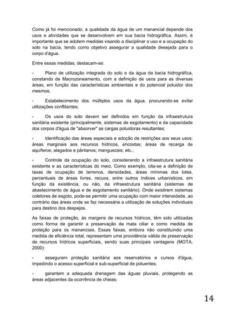 Como já foi mencionado, a qualidade da água de um manancial depende dos
usos e atividades que se desenvolvem em sua bacia hidrográfica. Assim, é
importante que se adotem medidas visando a disciplinar o uso e a ocupação do
solo na bacia, tendo como objetivo assegurar a qualidade desejada para o
corpo d'água.
Entre essas medidas, destacam-se:
Plano de utilização integrada do solo e da água da bacia hidrográfica,
constando de Macrozoneamento, com a definição de usos para as diversas
áreas, em função das características ambientais e do potencial poluidor dos
mesmos;
Estabelecimento dos múltiplos usos da água, procurando-se evitar
utilizações conflitantes;
Os usos do solo devem ser definidos em função da infraestrutura
sanitária existente (principalmente, sistemas de esgotamento) e da capacidade
dos corpos d'água de "absorver" as cargas poluidoras resultantes;
Identificação das áreas especiais e adoção de restrições aos seus usos:
áreas marginais aos recursos hídricos, encostas; áreas de recarga de
aquíferos; alagados e pântanos; manguezais; etc.;
Controle da ocupação do solo, considerando a infraestrutura sanitária
existente e as características do meio. Como exemplo, cita-se a definição de
taxas de ocupação de terrenos, densidades, áreas mínimas dos lotes,
percentuais de áreas livres, recuos, entre outros índices urbanísticos, em
função da existência, ou não, da infraestrutura sanitária (sistemas de
abastecimento de água e de esgotamento sanitário). Onde existirem sistemas
coletores de esgoto, pode-se permitir uma ocupação com maior intensidade, ao
contrário das áreas onde se faz necessária a utilização de soluções individuais
para destino dos despejos.
As faixas de proteção, às margens de recursos hídricos, têm sido utilizadas
como forma de garantir a preservação da mata ciliar e como medida de
proteção para os mananciais. Essas faixas, embora não constituindo uma
medida de eficiência total, representam uma providência válida de preservação
de recursos hídricos superficiais, sendo suas principais vantagens (MOTA,
2000):
asseguram proteção sanitária aos reservatórios e cursos d'água,
impedindo o acesso superficial e sub-superficial de poluentes;
garantem a adequada drenagem das águas pluviais, protegendo as
áreas adjacentes da ocorrência de cheias;

14

 
