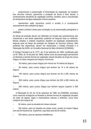 proporcionam a preservação. E fomentação da vegetação, às margens
dos recursos hídricos, garantindo a proteção da fauna e flora típicas; o
sombreamento resultante da vegetação contribui, também, para a manutenção
da temperatura da água adequada à fauna aquática;
representam ação preventiva contra a erosão e o consequente
assoreamento das coleções de água;
podem constituir áreas para recreação ou de preservação paisagística e
ecológica.
As faixas de proteção devem ser definidas em função das características dos
mananciais e das áreas adjacentes, podendo ter larguras fixas ou variáveis.
Muitos estados e cidades brasileiras dispõem de legislação estabelecendo
larguras para as faixas de proteção às margens de recursos hídricos. Não
existindo leis específicas, devem ser observados o Código Florestal e a
Resolução No 04/85, do Conselho Nacional do Meio Ambiente (CONAMA).
O Código Florestal (Lei N. 4771, de 15 de setembro de 1965, modificada pela
Lei N. 7803, de 18 de julho de 1989), define como de preservação permanente
as florestas e demais formas de vegetação natural situadas ao longo de cursos
d'água, em faixa marginal com largura mínima de:
-

30 metros, para cursos d'água com menos de 10 metros de largura;

50 metros, para cursos d'água que tenham de 10 a 50 metros de
largura;
100 metros, para cursos d'água que tenham de 50 a 200 metros de
largura;
200 metros, para cursos d'água que tenham de 200 a 600 metros de
largura;
500 metros, para cursos d'água que tenham largura superior a 600
metros.
A Resolução N. 04, de 18 de setembro de 1985, do CONAMA, considera
como reservas ecológicas as florestas e demais formas de vegetação situadas
ao redor de lagoas, lagos e reservatórios naturais e artificiais, numa faixa
marginal com largura de:
-

30 metros, para os situados em áreas urbanas;

100 metros, para os situados em áreas rurais, exceto os corpos d'água
com até 20 hectares de. Superfície, cuja faixa será de 50 metros;
-

100 metros, para as represas hidrelétricas.

15

 