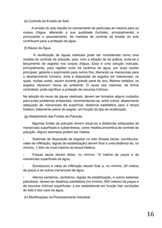 (e) Controle da Erosão do Solo
A erosão do solo resulta no carreamento de partículas do mesmo para os
corpos d'água, alterando a sua qualidade (turbidez, principalmente) e
provocando o assoreamento. As medidas de controle da erosão do solo
contribuem para a proteção da água.
(f) Reuso da Água
A reutilização de águas residuais pode ser considerada como uma
medida de controle da poluição, pois, com a adoção de tal prática, evita-se o
lançamento de esgotos nos corpos d'água. Essa é uma solução indicada,
principalmente, para regiões onde há carência de água, por duas razões
principais: garante o suprimento para outros fins, liberando os mananciais para
o abastecimento humano; evita a disposição de esgotos em mananciais, os
quais, muitas vezes, secam durante grande pane do ano. Mesmo tratados, os
esgotos oferecem riscos ao ambiente. O reuso dos mesmos, de forma
controlada, pode significar a proteção de recursos hídricos.
Na adoção do reuso de águas residuais, devem ser tomados alguns cuidados
para evitar problemas ambientais, recomendando-se, entre outros: afastamento
adequado de mananciais de superfície; distância satisfatória para o lençol
freático; tratamento prévio do esgoto, em função do tipo de reutilização.
(g) Afastamento das Fontes de Poluição
Algumas fontes de poluição devem situar-se a distâncias adequadas de
mananciais superficiais e subterrâneos, como medida preventiva de controle da
poluição. Alguns exemplos podem ser citados:
Sistemas de disposição de esgotos no solo (fossas secas, sumidouros,
valas de infiltração, lagoas de estabilização) devem ficar a uma distância de, no
mínimo, 1,50m do nível máximo do lençol freático.
Fossas secas devem distar, no mínimo, 15 metros de poços e de
mananciais superficiais de água.
Sumidouros e valas de infiltração devem ficar a, no mínimo, 20 metros
de poços e de outros mananciais de água.
Aterros sanitários, cemitérios, lagoas de estabilização, e outros sistemas
poluidores, devem ter distância satisfatória (no mínimo, 500 metros) de poços e
de recursos hídricos superficiais, a ser estabelecida em função das condições
do solo e dos usos da água.
(h) Modificações no Processamento Industrial

16

 
