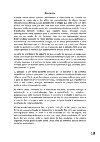 Conclusão:
Através dessa desse trabalho percebemos a importância do controle da
poluição no nosso dia a dia, além das conceituações de alguns termos
relacionados ao tema poluição, percebemos a relação que esse tema tem com
estado do Amapá que por ser uma área não muito devastada pela ação
humana, infelizmente não possui um plano de controle dessa poluição, foram
trabalhados também medidas que possam talvez amenizar essas
consequências nada benéficas para a vida do ser humano, tudo isso visando
não só na saúde do ser humano, mas sim na preservação dessa
biodiversidade existente no nosso planeta. Varias serão as consequências se
não tivermos um controle dessa poluição, ela ira afetar principalmente a vida
dos seres humanos que por depender dos recursos que a natureza oferece
serão os primeiros a sofrer com as mudanças que a poluição fará, pois ela
afetara primeiro a natureza que posteriormente afetara a vida do ser humano.
A parte de montagem do trabalho se deu a partir de censos em grupo aos
quais se estipulou que haveria essa relação do tema poluição com o estado do
Amapá e para a coleta de dados para o mesmo se deu a partir do uso de meios
virtuais, logo que, o grupo teve de tomar base o conteúdo para a execução de
devidas partes do trabalho como o processo experimental que será feito pelos
componentes do grupo.
A poluição é um tema bastante delicado de se trabalhar e de extrema
importância, pois é a partir dela que define o destino da sustentabilidade e da
vida em geral. Ela é capaz de extinguir uma raça que levou milênios para surgir
e para se desenvolver se não for prevenida, consequências que impactam na
vida do ser humano, doenças, fenômenos naturais da poluição como chuva
acida, e outras consequências mais.
O marco desse problema foi a Revolução Industrial, trazendo consigo a
urbanização e a industrialização. Com a consolidação do capitalismo,
propiciado por este momento histórico, o incentivo à produção e acúmulo de
riquezas, aliada à necessidade aparente de se adquirir produtos novos a todo o
momento, fez com que a ideia de progresso surgisse ligada à exploração e
destruição de recursos naturais.
Como se não bastasse este fato, a grande produção de lixo gerado por esta
forma de consumo ligada ao desperdício e descarte, faz com que tenhamos
consequências sérias. A fome e a má qualidade de vida de alguns, em
detrimento da riqueza de outros, mostra que nosso planeta realmente não está
bem. Em um mundo onde a maior parte de lixo produzido é de origem
orgânica, muitas pessoas têm, como única fonte de alimento, aquele oriundo
de lixões a céu aberto.

18

 