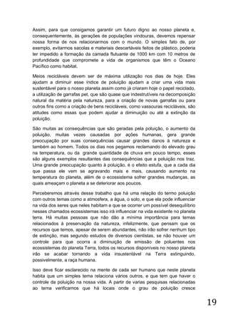 Assim, para que consigamos garantir um futuro digno ao nosso planeta e,
consequentemente, às gerações de populações vindouras, devemos repensar
nossa forma de nos relacionarmos com o mundo. O simples fato de, por
exemplo, evitarmos sacolas e materiais descartáveis feitos de plástico, poderia
ter impedido a formação da camada flutuante de 1000 km com 10 metros de
profundidade que compromete a vida de organismos que têm o Oceano
Pacífico como habitat.
Meios recicláveis devem ser de máxima utilização nos dias de hoje. Eles
ajudam a diminuir esse índice de poluição ajudam a criar uma vida mais
sustentável para o nosso planeta assim como já criaram hoje o papel reciclado,
a utilização de garrafas pet, que são quase que indestrutíveis na decomposição
natural da matéria pela natureza, para a criação de novas garrafas ou para
outros fins como a criação de bens recicláveis, como vassouras recicláveis, são
atitudes como essas que podem ajudar a diminuição ou até a extinção da
poluição.
São muitas as consequências que são geradas pela poluição, o aumento da
poluição, muitas vezes causadas por ações humanas, gera grande
preocupação por suas consequências causar grandes danos à natureza e
também ao homem. Todos os dias nos pegamos reclamando do elevado grau
na temperatura, ou da grande quantidade de chuva em pouco tempo, esses
são alguns exemplos resultantes das consequências que a poluição nos traz.
Uma grande preocupação quanto à poluição, é o efeito estufa, que a cada dia
que passa ele vem se agravando mais e mais, causando aumento na
temperatura do planeta, além de o ecossistema sofrer grandes mudanças, as
quais ameaçam o planeta a se deteriorar aos poucos.
Perceberemos através desse trabalho que há uma relação do termo poluição
com outros temas como a atmosfera, a água, o solo, e que ela pode influenciar
na vida dos seres que neles habitam e que se ocorrer um possível desequilíbrio
nesses chamados ecossistemas isso irá influenciar na vida existente no planeta
terra. Há muitas pessoas que não dão a mínima importância para temas
relacionados à preservação da natureza, infelizmente, que pensam que os
recursos que temos, apesar de serem abundantes, não irão sofrer nenhum tipo
de extinção, mas segundo estudos de diversos cientistas, se não houver um
controle para que ocorra a diminuição de emissão de poluentes nos
ecossistemas do planeta Terra, todos os recursos disponíveis no nosso planeta
irão se acabar tornando a vida insustentável na Terra extinguindo,
possivelmente, a raça humana.
Isso deve ficar esclarecido na mente de cada ser humano que neste planeta
habita que um simples tema relaciona vários outros, e que tem que haver o
controle da poluição na nossa vida. A partir de varias pesquisas relacionadas
ao tema verificamos que há locais onde o grau de poluição cresce

19

 