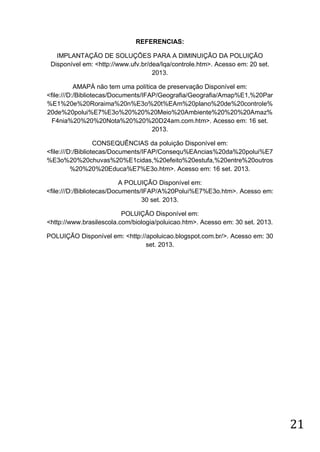 REFERENCIAS:
IMPLANTAÇÃO DE SOLUÇÕES PARA A DIMINUIÇÃO DA POLUIÇÃO
Disponível em: <http://www.ufv.br/dea/lqa/controle.htm>. Acesso em: 20 set.
2013.
AMAPÁ não tem uma política de preservação Disponível em:
<file:///D:/Bibliotecas/Documents/IFAP/Geografia/Geografia/Amap%E1,%20Par
%E1%20e%20Roraima%20n%E3o%20t%EAm%20plano%20de%20controle%
20de%20polui%E7%E3o%20%20%20Meio%20Ambiente%20%20%20Amaz%
F4nia%20%20%20Nota%20%20%20D24am.com.htm>. Acesso em: 16 set.
2013.
CONSEQUÊNCIAS da poluição Disponível em:
<file:///D:/Bibliotecas/Documents/IFAP/Consequ%EAncias%20da%20polui%E7
%E3o%20%20chuvas%20%E1cidas,%20efeito%20estufa,%20entre%20outros
%20%20%20Educa%E7%E3o.htm>. Acesso em: 16 set. 2013.
A POLUIÇÃO Disponível em:
<file:///D:/Bibliotecas/Documents/IFAP/A%20Polui%E7%E3o.htm>. Acesso em:
30 set. 2013.
POLUIÇÃO Disponível em:
<http://www.brasilescola.com/biologia/poluicao.htm>. Acesso em: 30 set. 2013.
POLUIÇÃO Disponível em: <http://apoluicao.blogspot.com.br/>. Acesso em: 30
set. 2013.

21

 