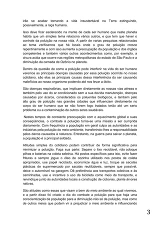 irão se acabar tornando a vida insustentável na Terra extinguindo,
possivelmente, a raça humana.
Isso deve ficar esclarecido na mente de cada ser humano que neste planeta
habita que um simples tema relaciona vários outros, e que tem que haver o
controle da poluição na nossa vida. A partir de varias pesquisas relacionadas
ao tema verificamos que há locais onde o grau de poluição cresce
repentinamente e com isso aumenta a preocupação da população e dos órgãos
competentes e também vários outros acontecimentos como, por exemplo, a
chuva acida que ocorre nas regiões metropolitanas do estado de São Paulo e a
diminuição da camada de Ozônio no planeta.
Dentro da questão de como a poluição pode interferir na vida do ser humano
veremos as principais doenças causadas por essa poluição ocorrida no nosso
cotidiano, são elas as principais causas dessa interferência do ser causando
malefícios ao nosso organismo podendo até nos levar a óbito.
São doenças respiratórias, que implicam diretamente as nossas vias aéreas e
também pelo uso do ar condicionado sem a sua devida manutenção, doenças
causadas por ácaros, considerados os poluentes biológicos, e também pelo
alto grau de poluição nas grandes cidades que influenciam diretamente no
corpo do ser humano que se não forem logo tratados terão até um serio
problema ou a contaminação de outros seres saudáveis.
Nestes tempos de constante preocupação com o aquecimento global e suas
conseqüências, o combate à poluição torna-se uma missão a ser cumprida
diariamente. Com frequência a população em geral culpa as autoridades e as
indústrias pela poluição do meio-ambiente, transferindo-lhes a responsabilidade
pelos danos causados à natureza. Entretanto, na guerra para salvar o planeta,
a população é o principal soldado.
Atitudes simples do cotidiano podem contribuir de forma significativa para
minimizar a poluição. Faça sua parte: Separe o lixo reciclável, não coloque
pilhas e baterias na coleta seletiva. Há postos específicos para isto, evite fazer
frituras e sempre jogue o óleo de cozinha utilizado nos postos de coleta
apropriados, use papel reciclado, economize água e luz, troque as sacolas
plásticas de supermercado por sacolas reutilizáveis, sempre que possível,
deixe o automóvel na garagem. Dê preferência aos transportes coletivos e às
caminhadas, use e incentive o uso da bicicleta como meio de transporte, e
reivindique junto às autoridades locais a construção de ciclovias, plante árvores
nativas.
São atitudes como essas que visam o bem do meio ambiente ao qual vivemos,
e a partir disso foi criado o dia do combate a poluição para que haja uma
conscientização da população para a diminuição não só da poluição, mas como
de outros meios que podem vir a prejudicar o meio ambiente e influenciando

3

 